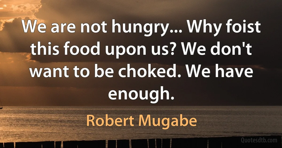 We are not hungry... Why foist this food upon us? We don't want to be choked. We have enough. (Robert Mugabe)