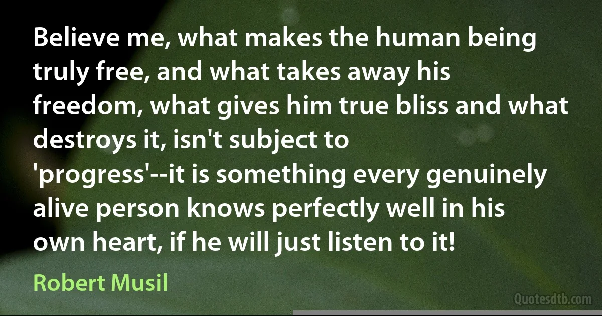 Believe me, what makes the human being truly free, and what takes away his freedom, what gives him true bliss and what destroys it, isn't subject to 'progress'--it is something every genuinely alive person knows perfectly well in his own heart, if he will just listen to it! (Robert Musil)