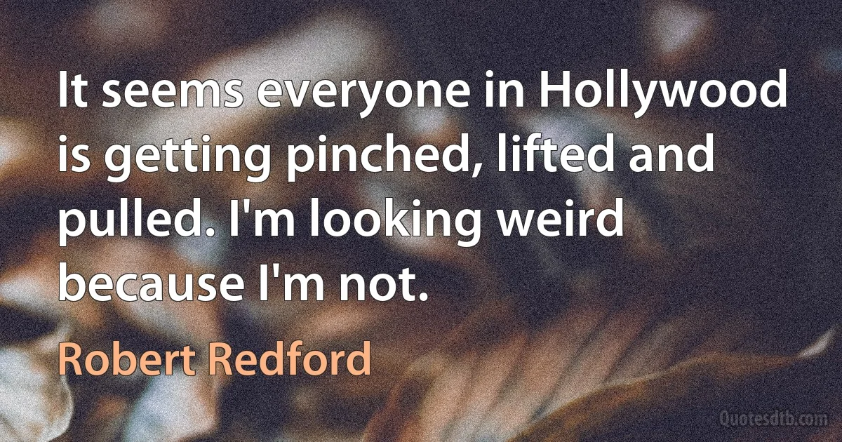 It seems everyone in Hollywood is getting pinched, lifted and pulled. I'm looking weird because I'm not. (Robert Redford)