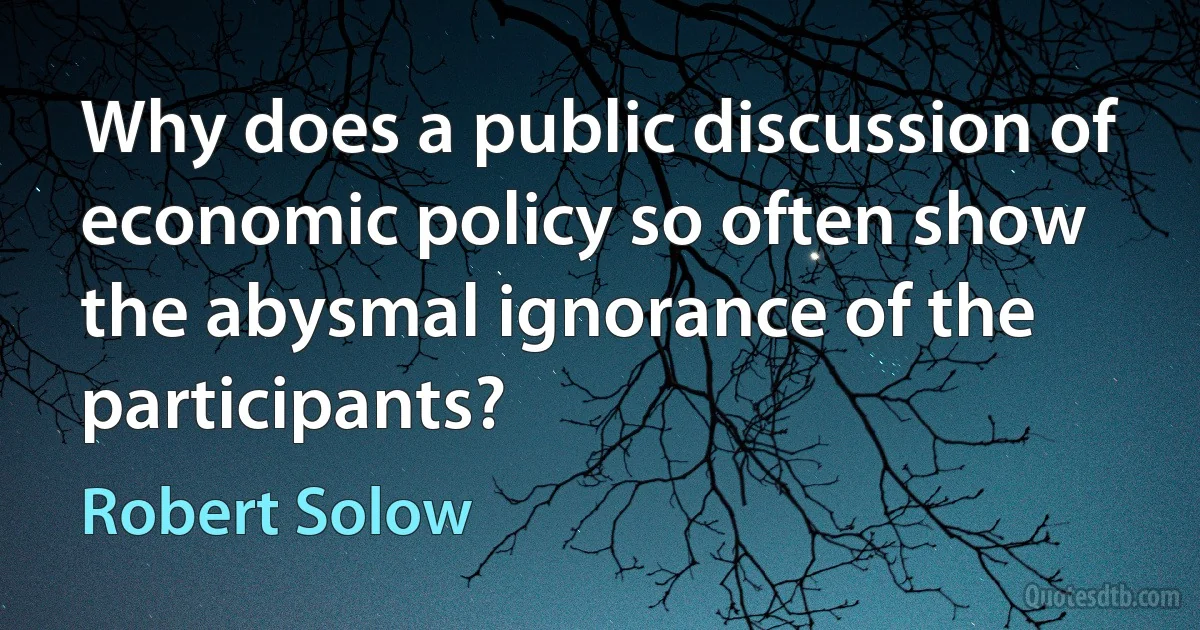 Why does a public discussion of economic policy so often show the abysmal ignorance of the participants? (Robert Solow)