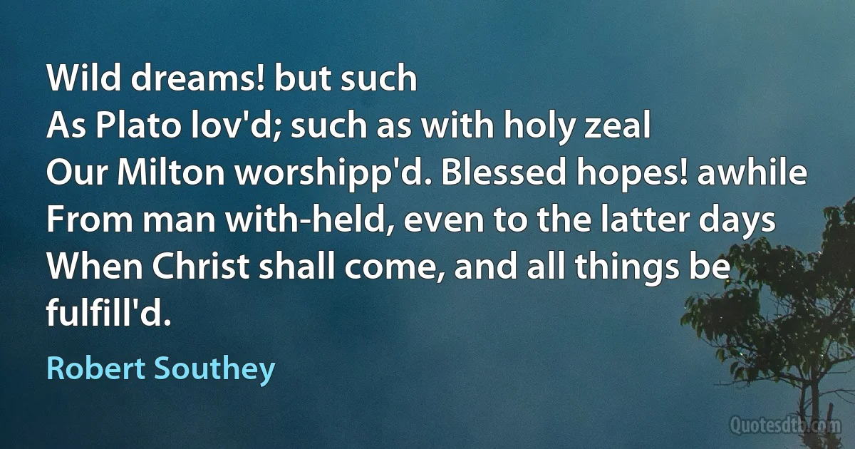 Wild dreams! but such
As Plato lov'd; such as with holy zeal
Our Milton worshipp'd. Blessed hopes! awhile
From man with-held, even to the latter days
When Christ shall come, and all things be fulfill'd. (Robert Southey)