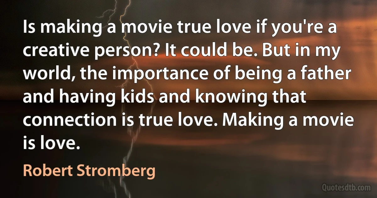 Is making a movie true love if you're a creative person? It could be. But in my world, the importance of being a father and having kids and knowing that connection is true love. Making a movie is love. (Robert Stromberg)