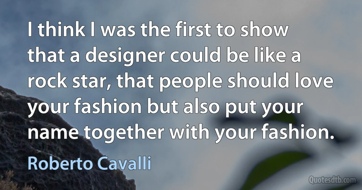 I think I was the first to show that a designer could be like a rock star, that people should love your fashion but also put your name together with your fashion. (Roberto Cavalli)