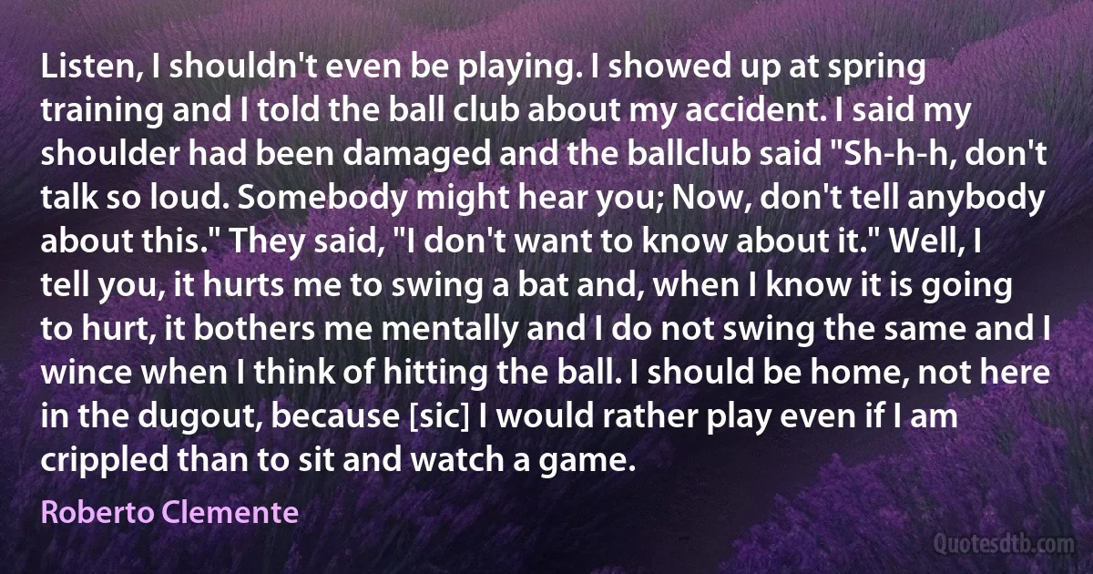 Listen, I shouldn't even be playing. I showed up at spring training and I told the ball club about my accident. I said my shoulder had been damaged and the ballclub said "Sh-h-h, don't talk so loud. Somebody might hear you; Now, don't tell anybody about this." They said, "I don't want to know about it." Well, I tell you, it hurts me to swing a bat and, when I know it is going to hurt, it bothers me mentally and I do not swing the same and I wince when I think of hitting the ball. I should be home, not here in the dugout, because [sic] I would rather play even if I am crippled than to sit and watch a game. (Roberto Clemente)