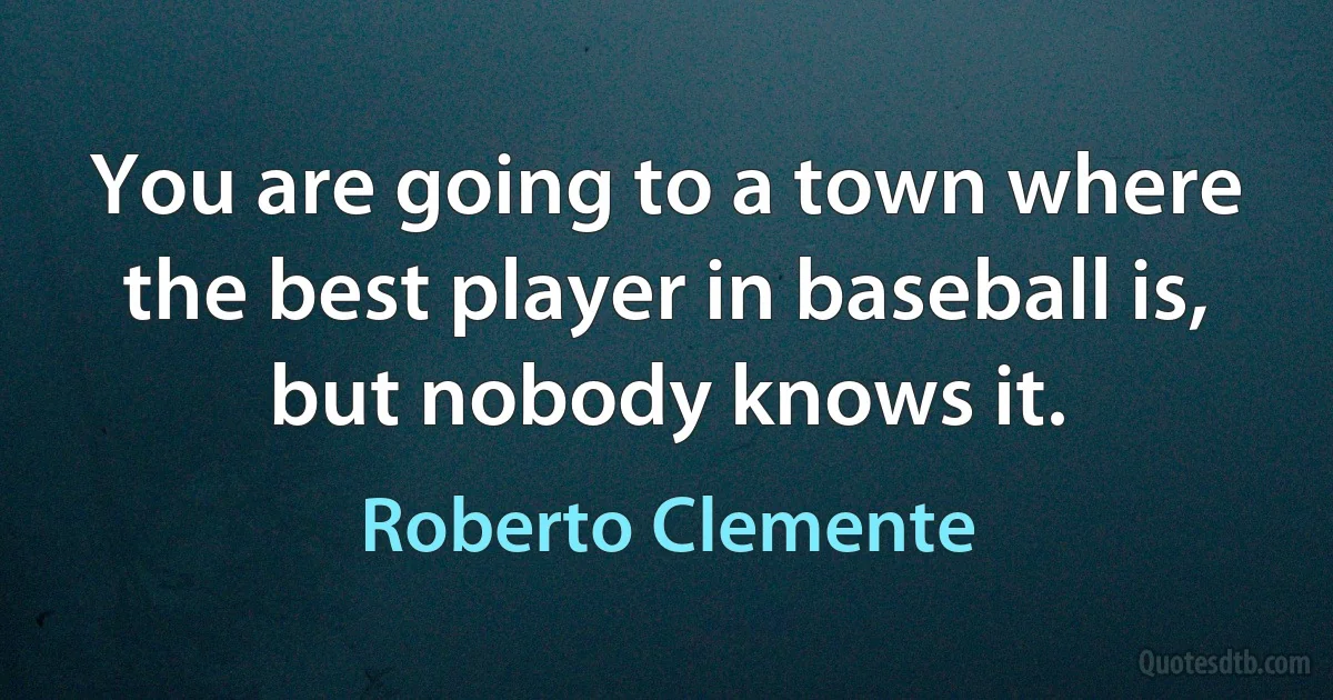 You are going to a town where the best player in baseball is, but nobody knows it. (Roberto Clemente)