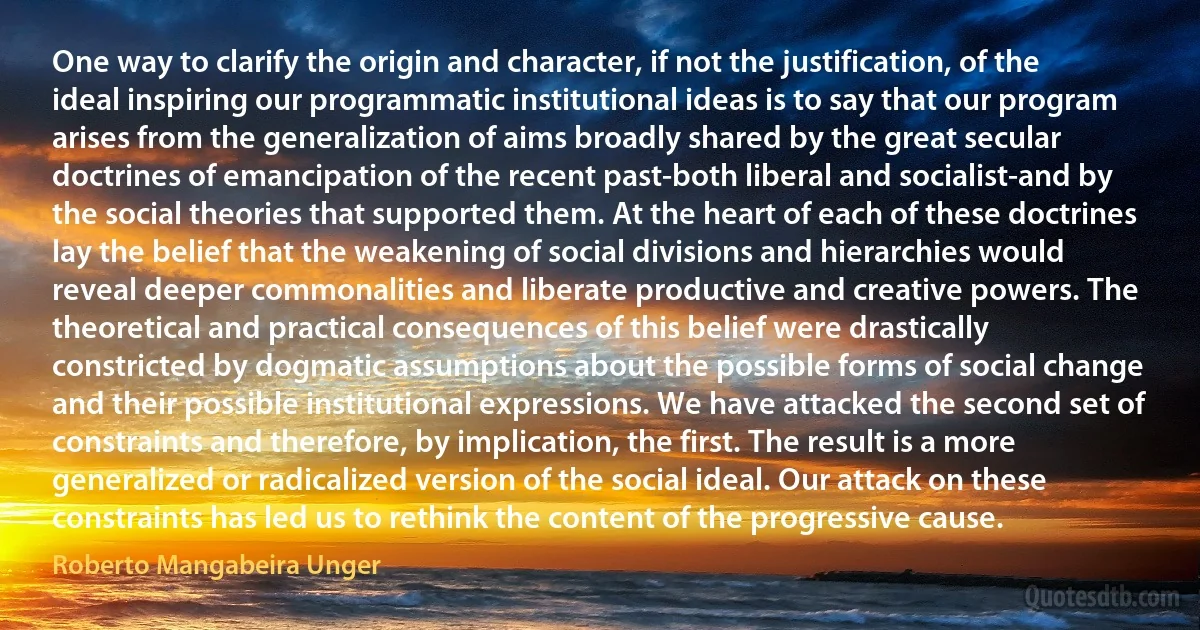 One way to clarify the origin and character, if not the justification, of the ideal inspiring our programmatic institutional ideas is to say that our program arises from the generalization of aims broadly shared by the great secular doctrines of emancipation of the recent past-both liberal and socialist-and by the social theories that supported them. At the heart of each of these doctrines lay the belief that the weakening of social divisions and hierarchies would reveal deeper commonalities and liberate productive and creative powers. The theoretical and practical consequences of this belief were drastically constricted by dogmatic assumptions about the possible forms of social change and their possible institutional expressions. We have attacked the second set of constraints and therefore, by implication, the first. The result is a more generalized or radicalized version of the social ideal. Our attack on these constraints has led us to rethink the content of the progressive cause. (Roberto Mangabeira Unger)