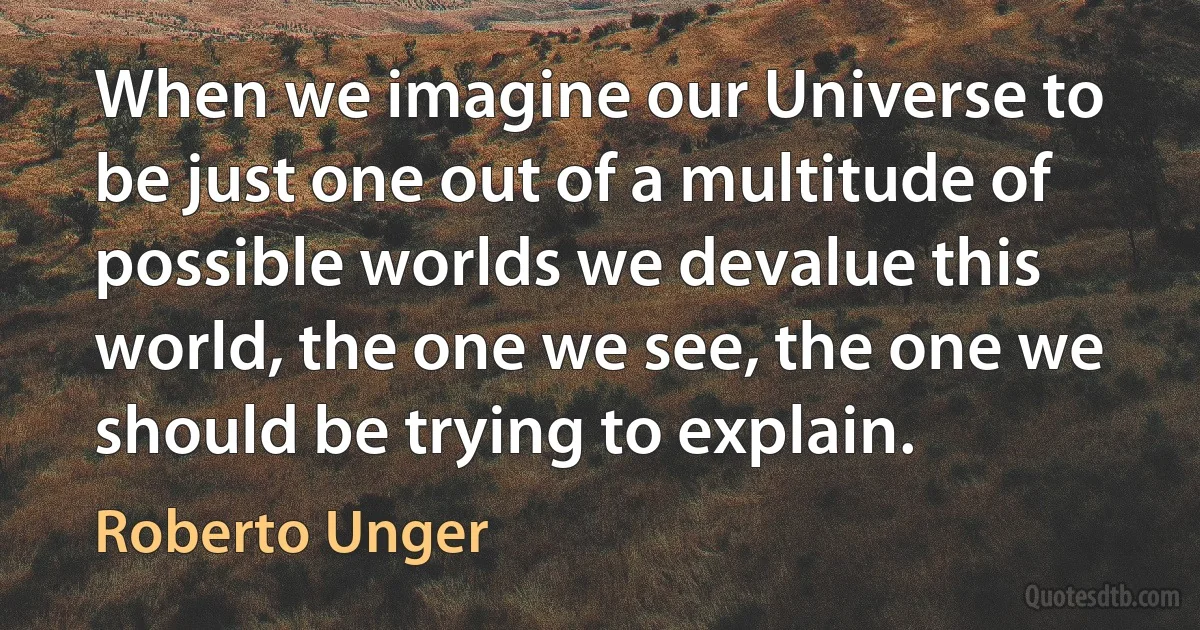 When we imagine our Universe to be just one out of a multitude of possible worlds we devalue this world, the one we see, the one we should be trying to explain. (Roberto Unger)