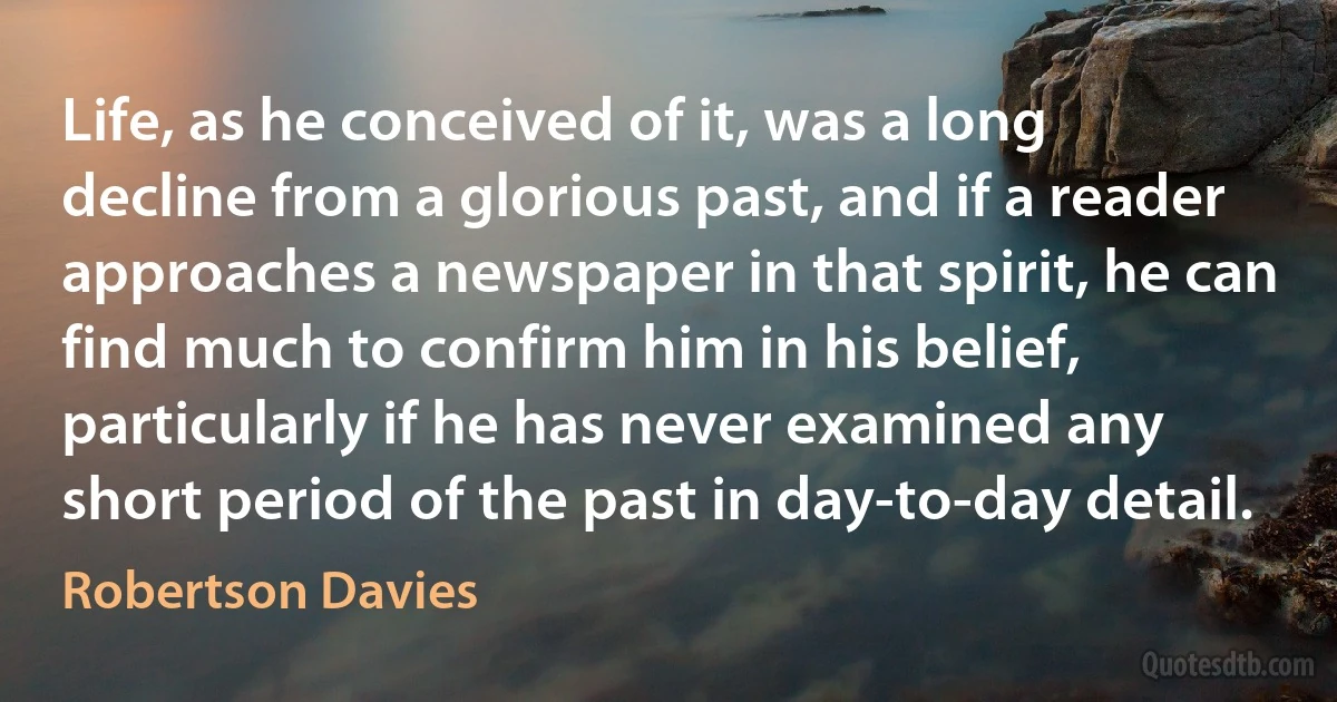 Life, as he conceived of it, was a long decline from a glorious past, and if a reader approaches a newspaper in that spirit, he can find much to confirm him in his belief, particularly if he has never examined any short period of the past in day-to-day detail. (Robertson Davies)