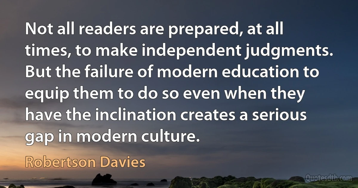 Not all readers are prepared, at all times, to make independent judgments. But the failure of modern education to equip them to do so even when they have the inclination creates a serious gap in modern culture. (Robertson Davies)