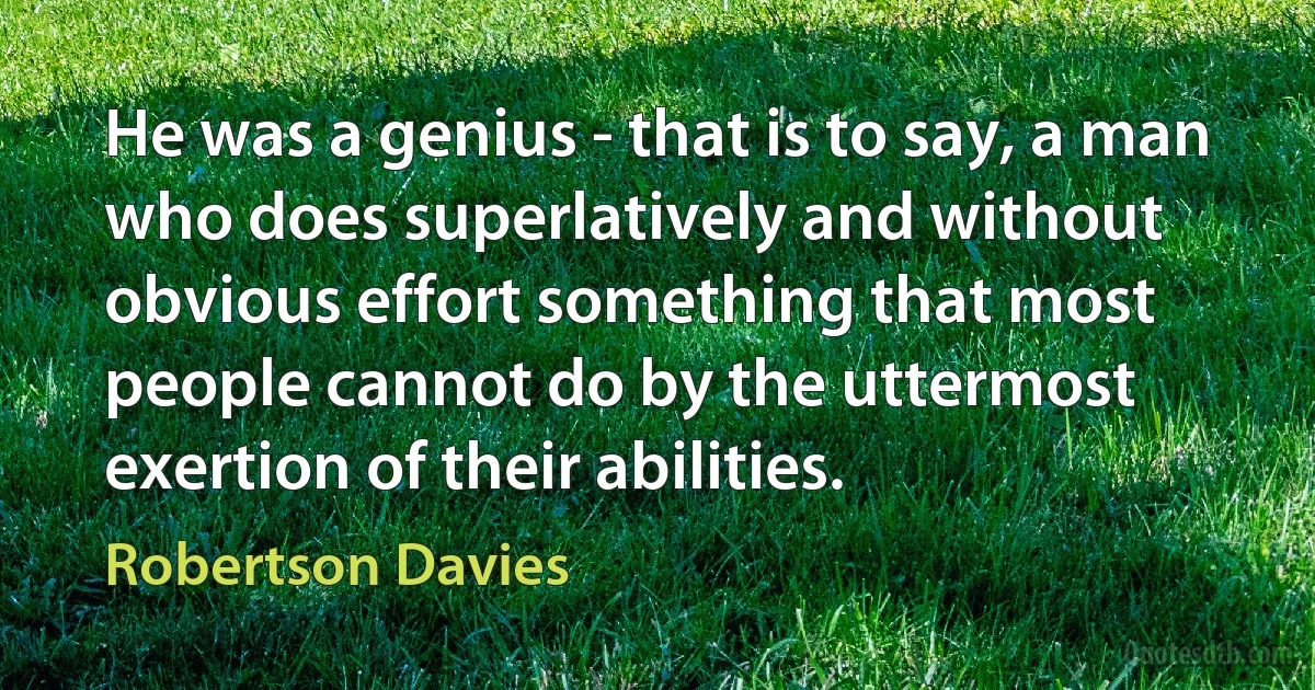 He was a genius - that is to say, a man who does superlatively and without obvious effort something that most people cannot do by the uttermost exertion of their abilities. (Robertson Davies)