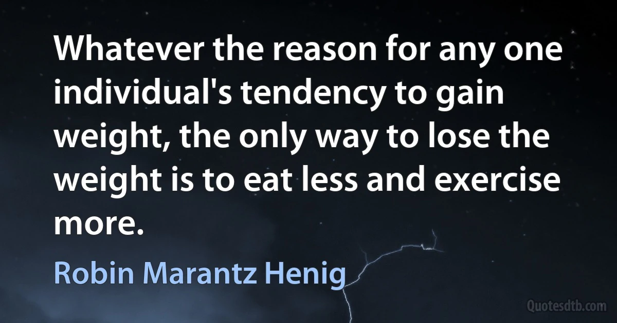 Whatever the reason for any one individual's tendency to gain weight, the only way to lose the weight is to eat less and exercise more. (Robin Marantz Henig)