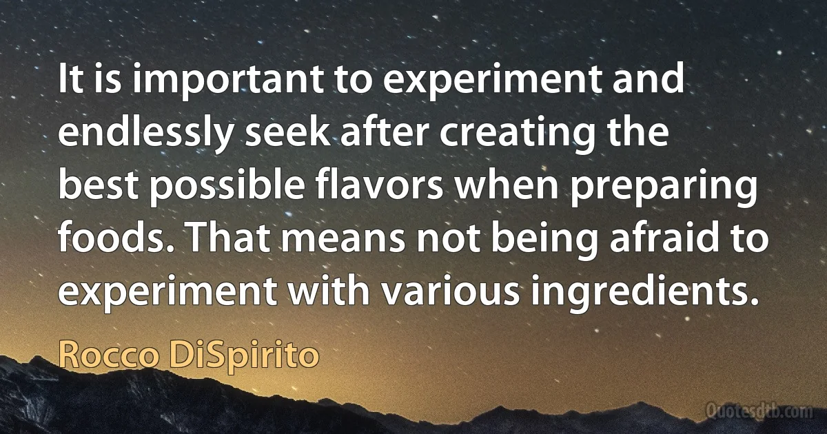 It is important to experiment and endlessly seek after creating the best possible flavors when preparing foods. That means not being afraid to experiment with various ingredients. (Rocco DiSpirito)