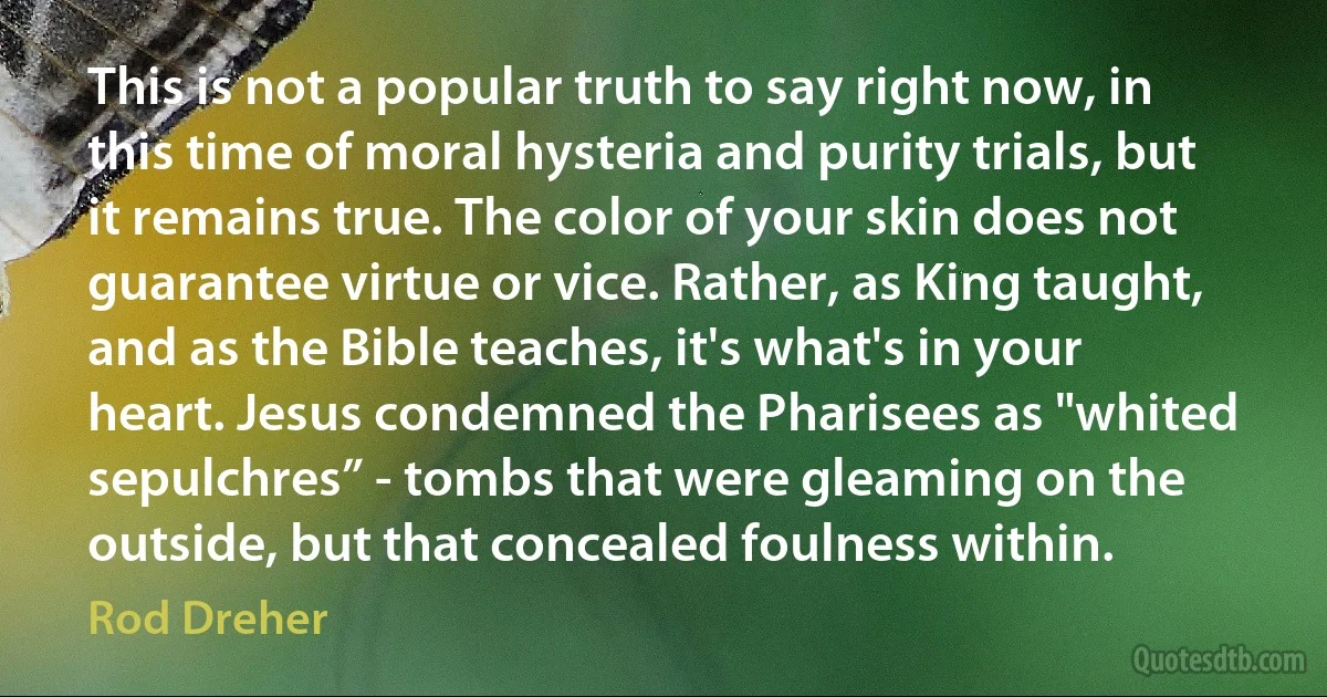 This is not a popular truth to say right now, in this time of moral hysteria and purity trials, but it remains true. The color of your skin does not guarantee virtue or vice. Rather, as King taught, and as the Bible teaches, it's what's in your heart. Jesus condemned the Pharisees as "whited sepulchres” - tombs that were gleaming on the outside, but that concealed foulness within. (Rod Dreher)