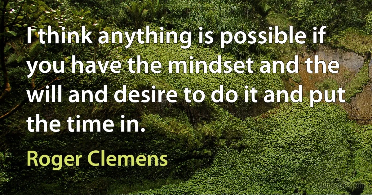 I think anything is possible if you have the mindset and the will and desire to do it and put the time in. (Roger Clemens)