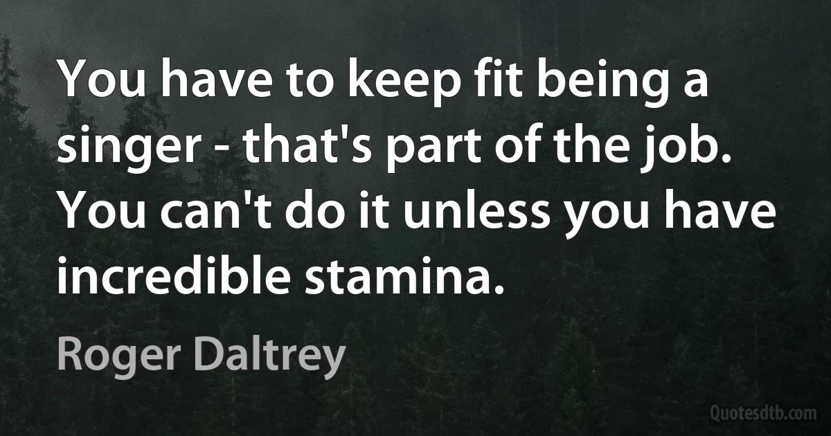 You have to keep fit being a singer - that's part of the job. You can't do it unless you have incredible stamina. (Roger Daltrey)