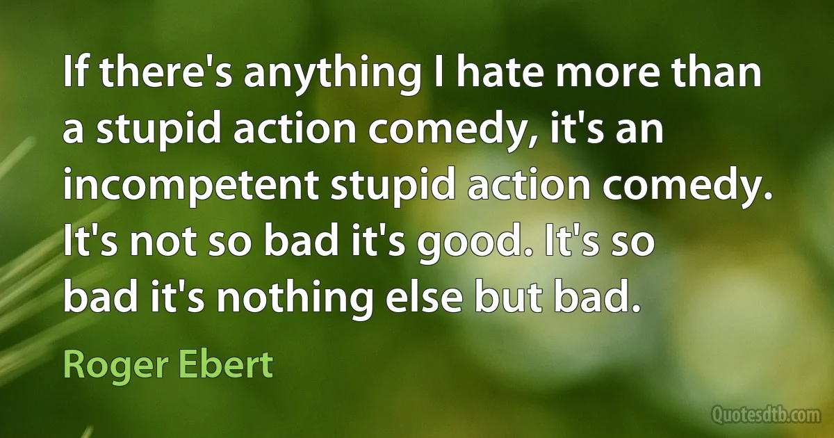 If there's anything I hate more than a stupid action comedy, it's an incompetent stupid action comedy. It's not so bad it's good. It's so bad it's nothing else but bad. (Roger Ebert)