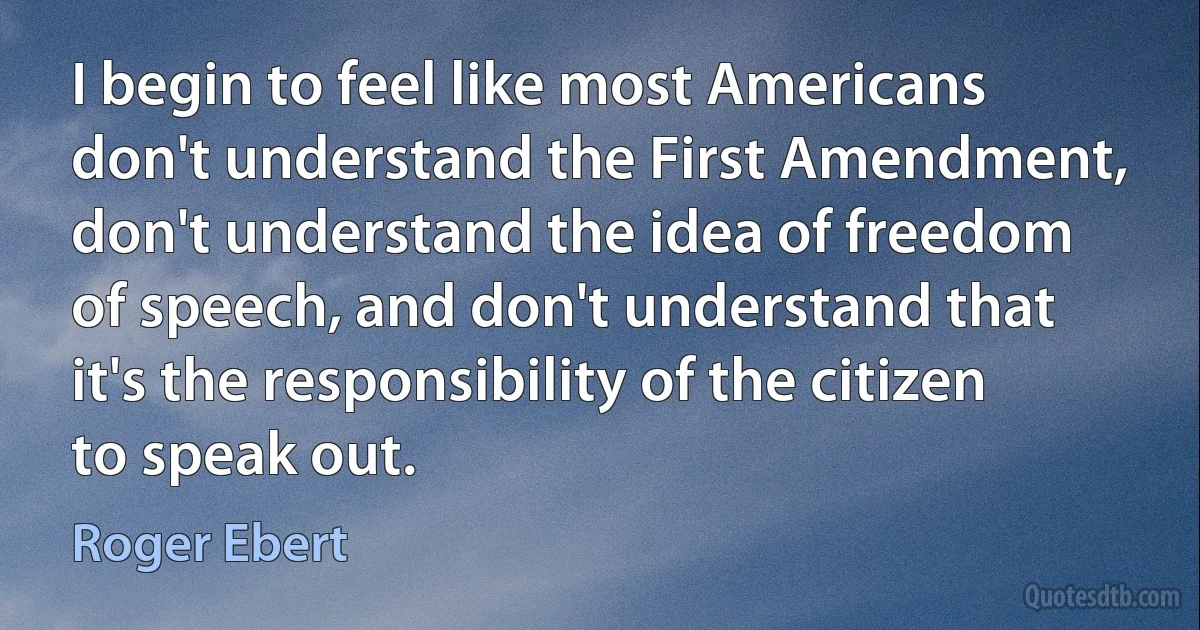 I begin to feel like most Americans don't understand the First Amendment, don't understand the idea of freedom of speech, and don't understand that it's the responsibility of the citizen to speak out. (Roger Ebert)