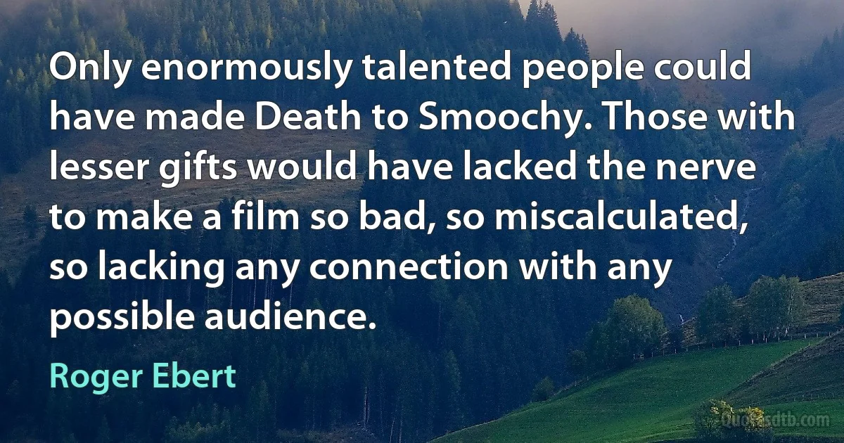 Only enormously talented people could have made Death to Smoochy. Those with lesser gifts would have lacked the nerve to make a film so bad, so miscalculated, so lacking any connection with any possible audience. (Roger Ebert)