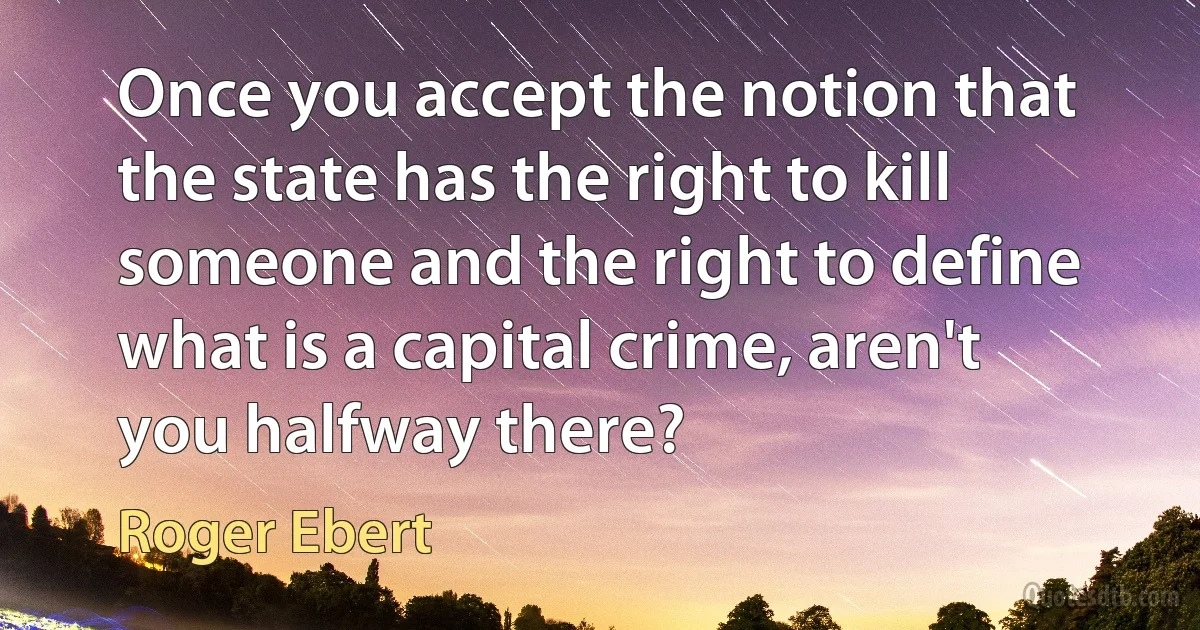 Once you accept the notion that the state has the right to kill someone and the right to define what is a capital crime, aren't you halfway there? (Roger Ebert)