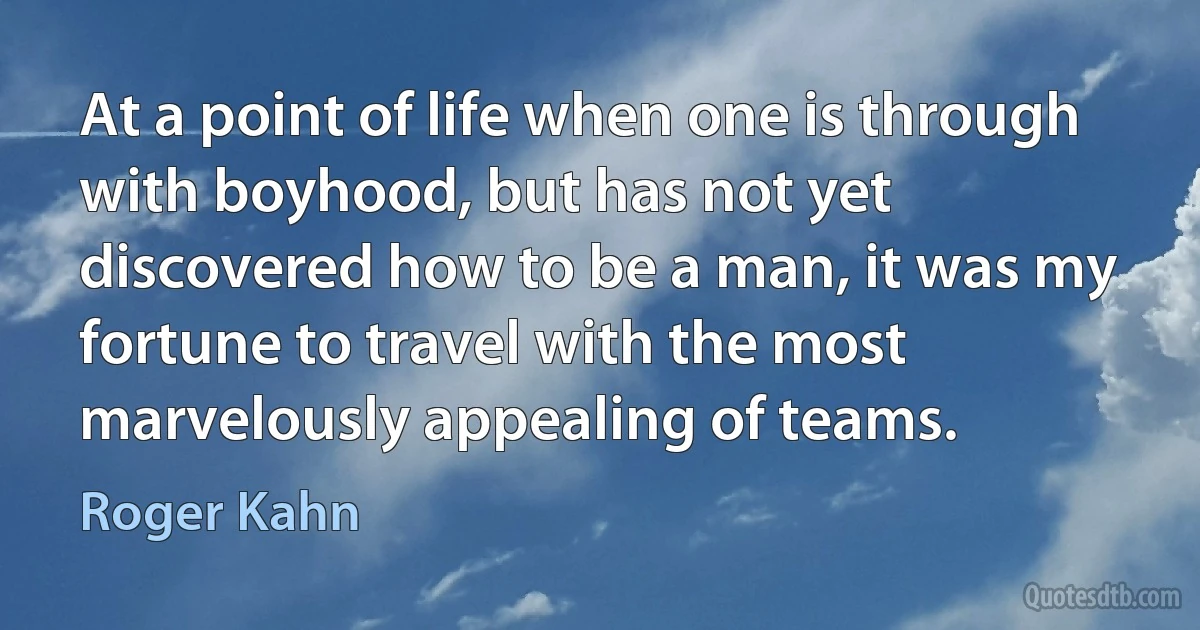 At a point of life when one is through with boyhood, but has not yet discovered how to be a man, it was my fortune to travel with the most marvelously appealing of teams. (Roger Kahn)