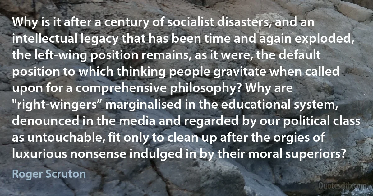 Why is it after a century of socialist disasters, and an intellectual legacy that has been time and again exploded, the left-wing position remains, as it were, the default position to which thinking people gravitate when called upon for a comprehensive philosophy? Why are "right-wingers” marginalised in the educational system, denounced in the media and regarded by our political class as untouchable, fit only to clean up after the orgies of luxurious nonsense indulged in by their moral superiors? (Roger Scruton)