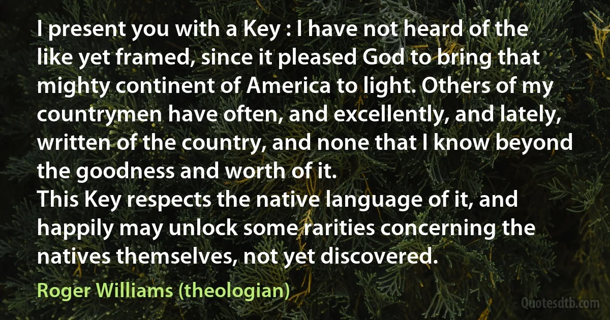 I present you with a Key : I have not heard of the like yet framed, since it pleased God to bring that mighty continent of America to light. Others of my countrymen have often, and excellently, and lately, written of the country, and none that I know beyond the goodness and worth of it.
This Key respects the native language of it, and happily may unlock some rarities concerning the natives themselves, not yet discovered. (Roger Williams (theologian))