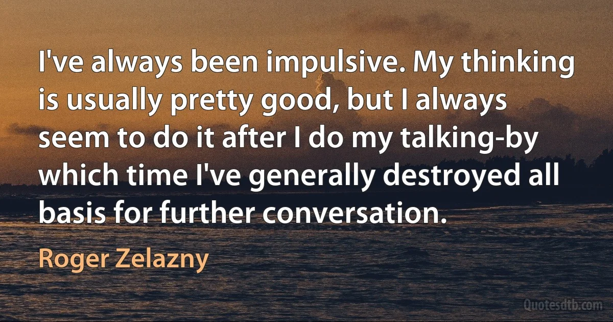 I've always been impulsive. My thinking is usually pretty good, but I always seem to do it after I do my talking-by which time I've generally destroyed all basis for further conversation. (Roger Zelazny)