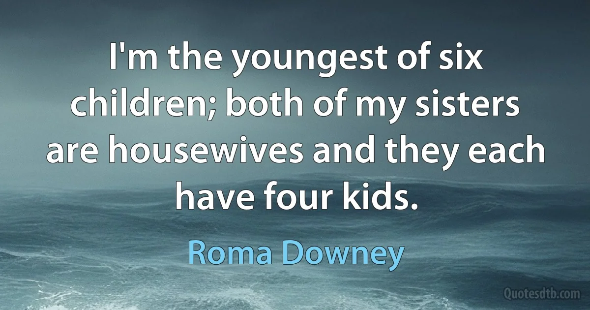 I'm the youngest of six children; both of my sisters are housewives and they each have four kids. (Roma Downey)