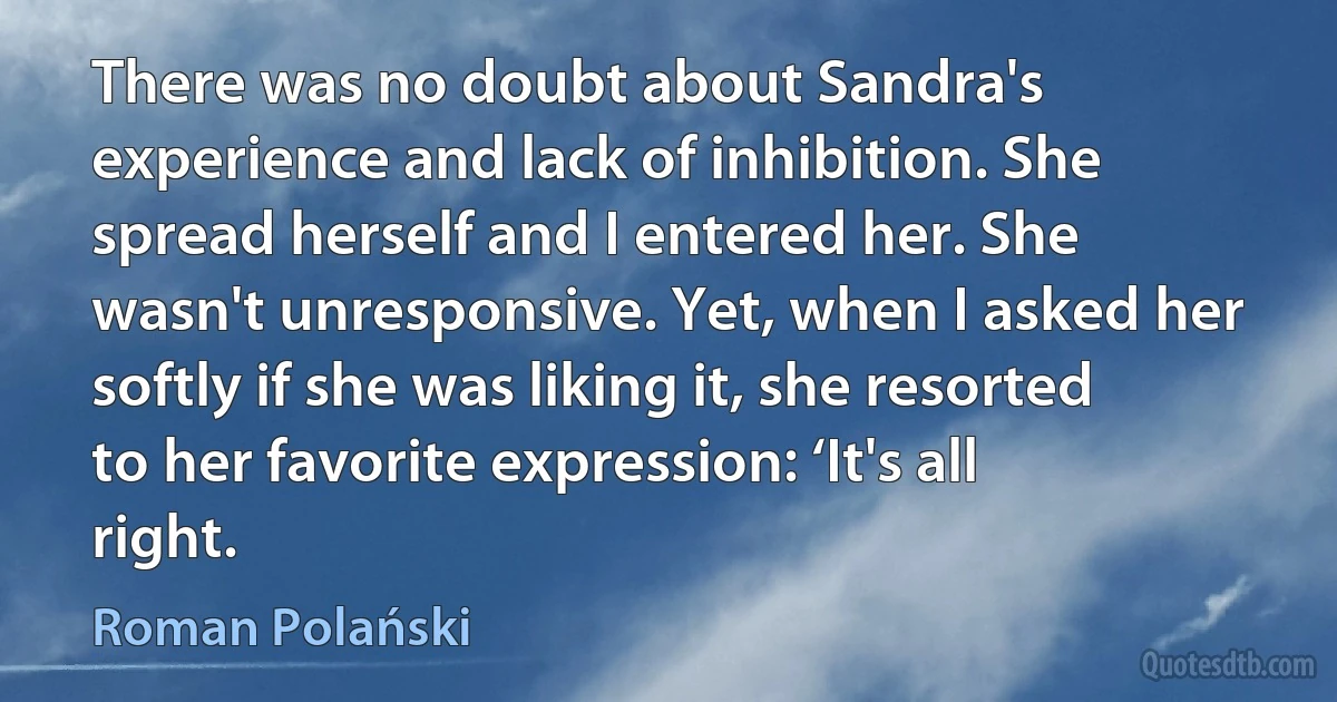 There was no doubt about Sandra's experience and lack of inhibition. She spread herself and I entered her. She wasn't unresponsive. Yet, when I asked her softly if she was liking it, she resorted to her favorite expression: ‘It's all right. (Roman Polański)