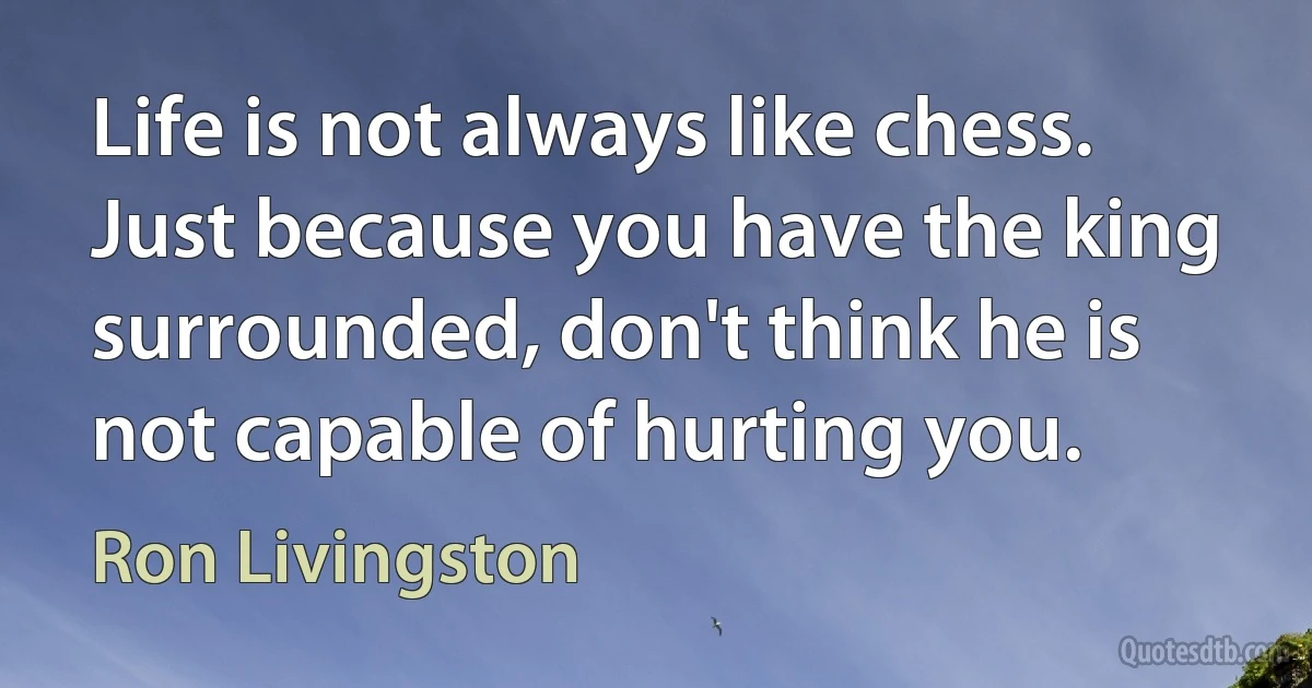 Life is not always like chess. Just because you have the king surrounded, don't think he is not capable of hurting you. (Ron Livingston)