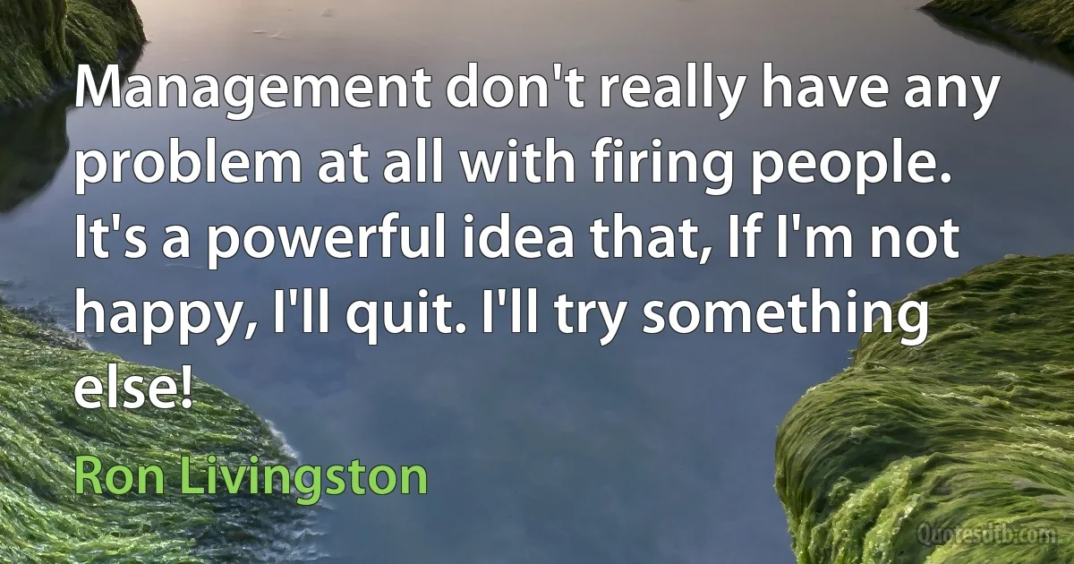 Management don't really have any problem at all with firing people. It's a powerful idea that, If I'm not happy, I'll quit. I'll try something else! (Ron Livingston)