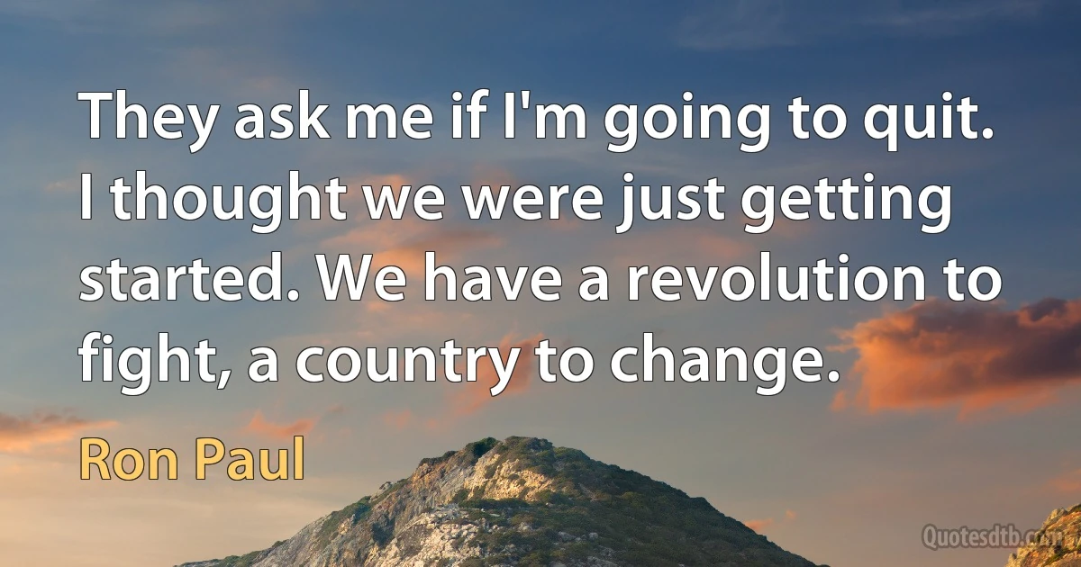 They ask me if I'm going to quit. I thought we were just getting started. We have a revolution to fight, a country to change. (Ron Paul)