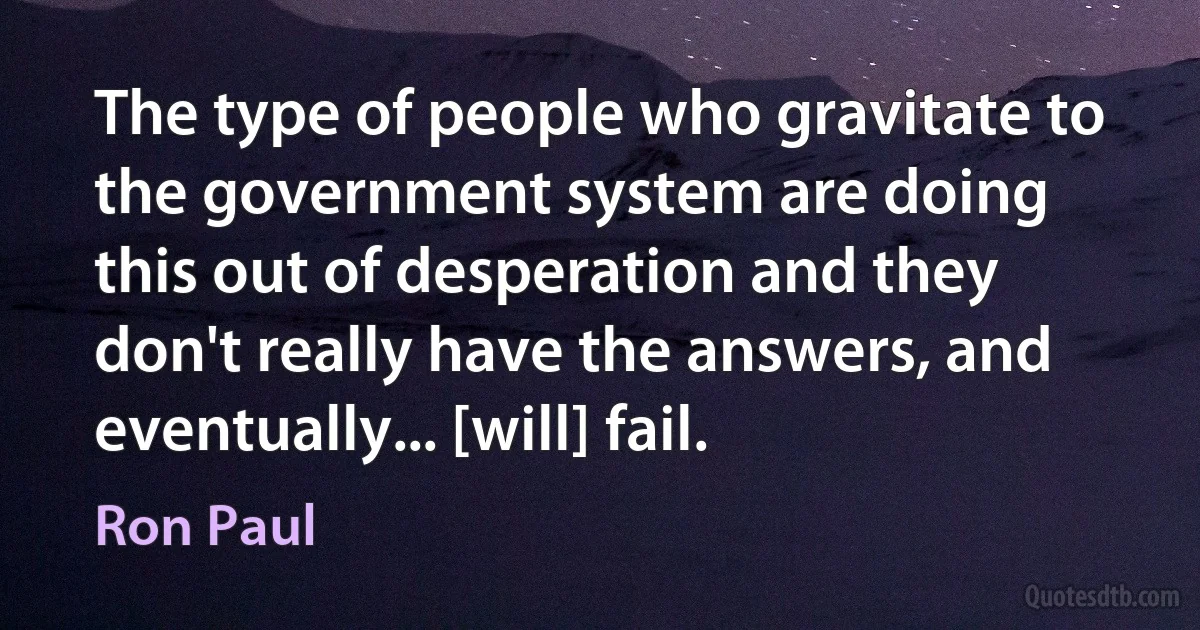 The type of people who gravitate to the government system are doing this out of desperation and they don't really have the answers, and eventually... [will] fail. (Ron Paul)