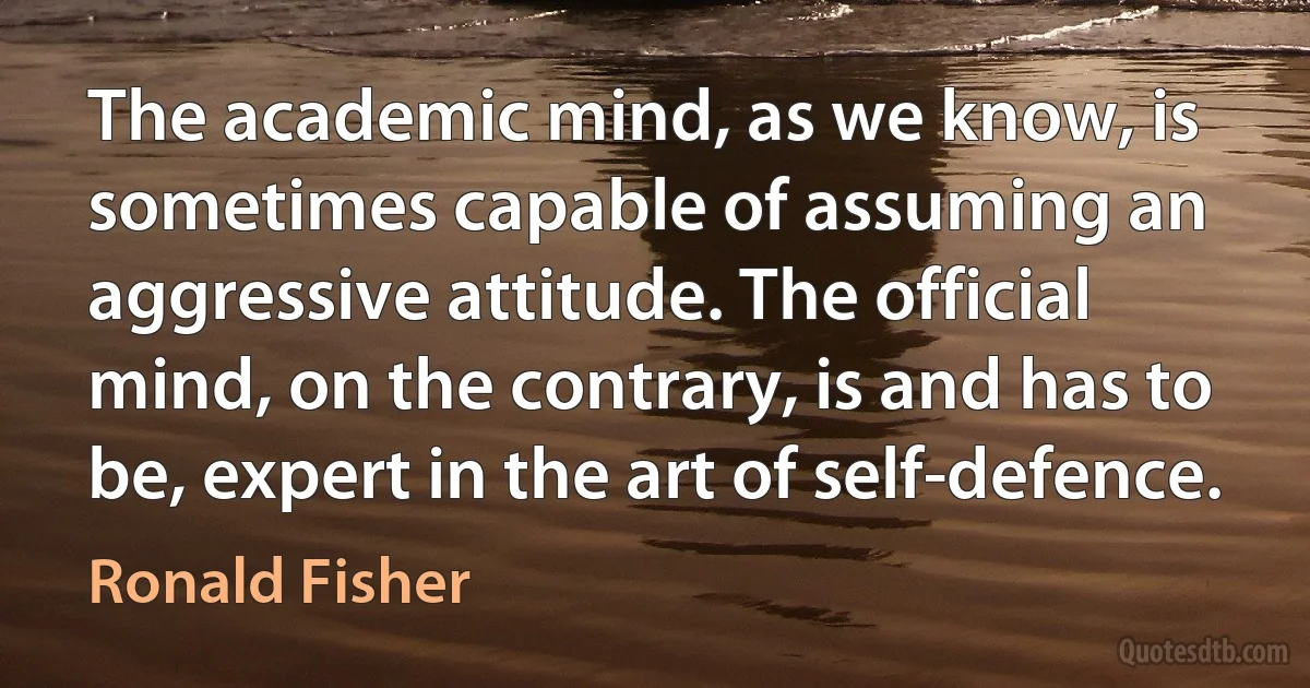 The academic mind, as we know, is sometimes capable of assuming an aggressive attitude. The official mind, on the contrary, is and has to be, expert in the art of self-defence. (Ronald Fisher)