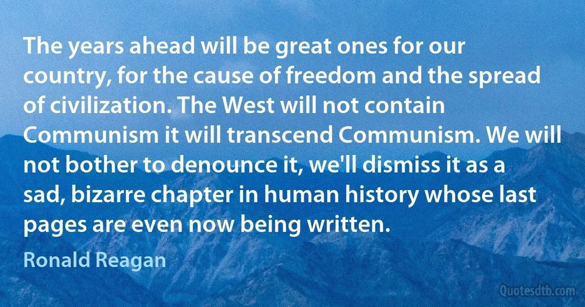 The years ahead will be great ones for our country, for the cause of freedom and the spread of civilization. The West will not contain Communism it will transcend Communism. We will not bother to denounce it, we'll dismiss it as a sad, bizarre chapter in human history whose last pages are even now being written. (Ronald Reagan)