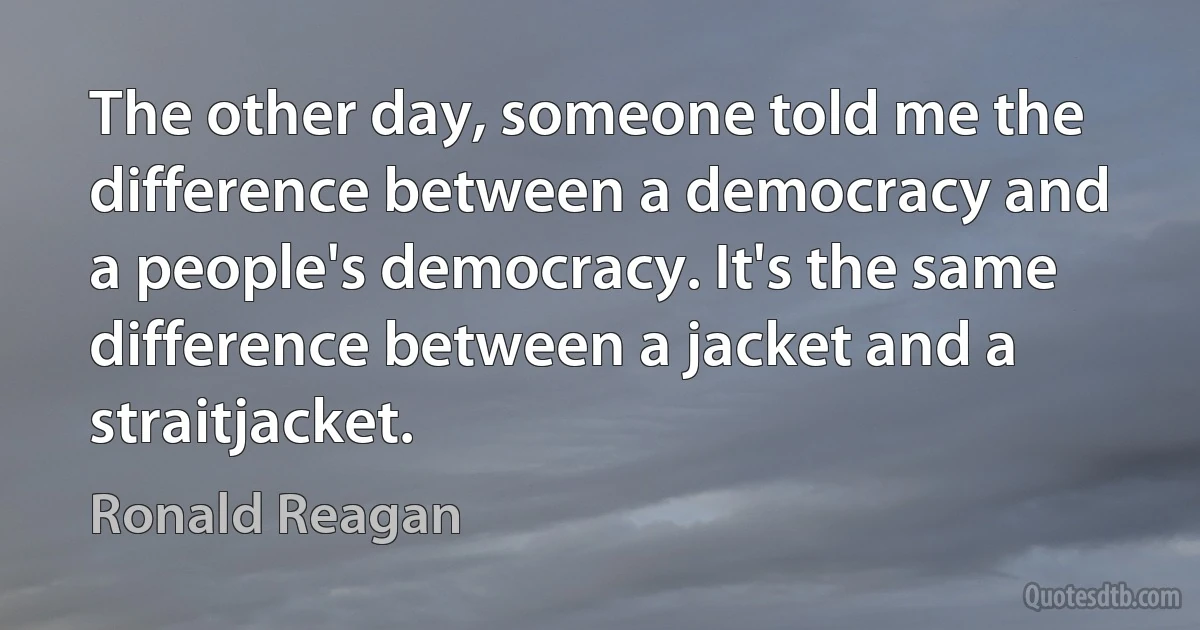 The other day, someone told me the difference between a democracy and a people's democracy. It's the same difference between a jacket and a straitjacket. (Ronald Reagan)