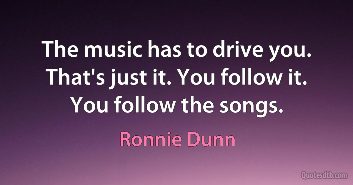 The music has to drive you. That's just it. You follow it. You follow the songs. (Ronnie Dunn)