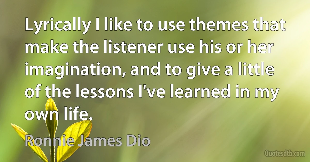 Lyrically I like to use themes that make the listener use his or her imagination, and to give a little of the lessons I've learned in my own life. (Ronnie James Dio)