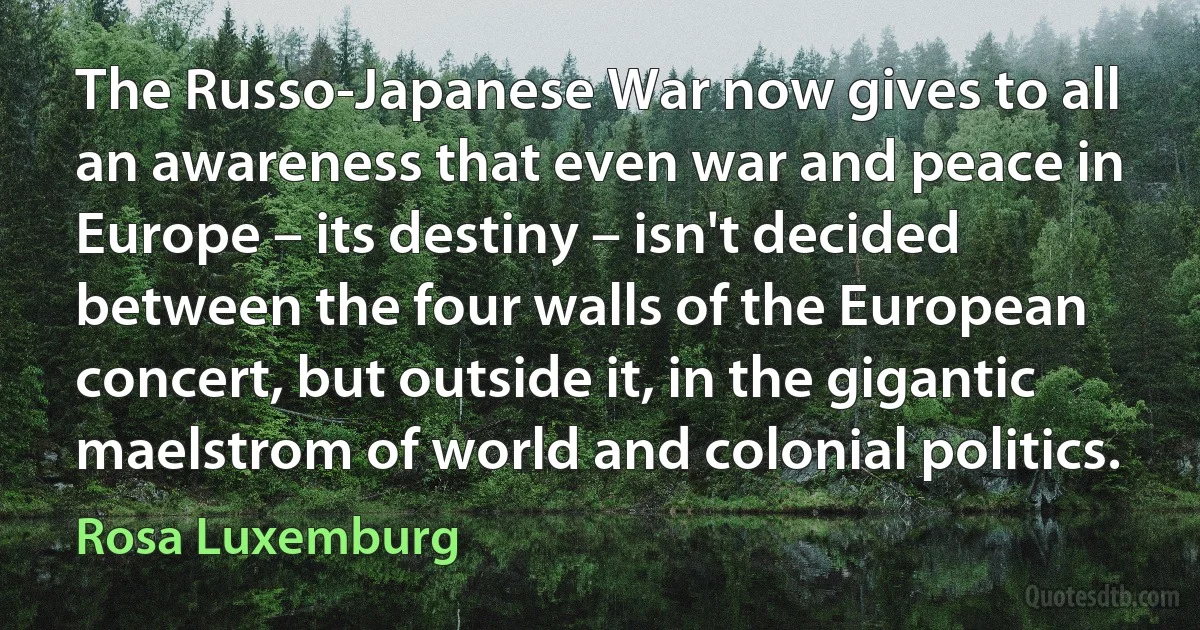 The Russo-Japanese War now gives to all an awareness that even war and peace in Europe – its destiny – isn't decided between the four walls of the European concert, but outside it, in the gigantic maelstrom of world and colonial politics. (Rosa Luxemburg)