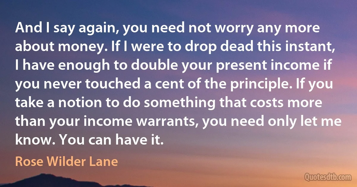 And I say again, you need not worry any more about money. If I were to drop dead this instant, I have enough to double your present income if you never touched a cent of the principle. If you take a notion to do something that costs more than your income warrants, you need only let me know. You can have it. (Rose Wilder Lane)