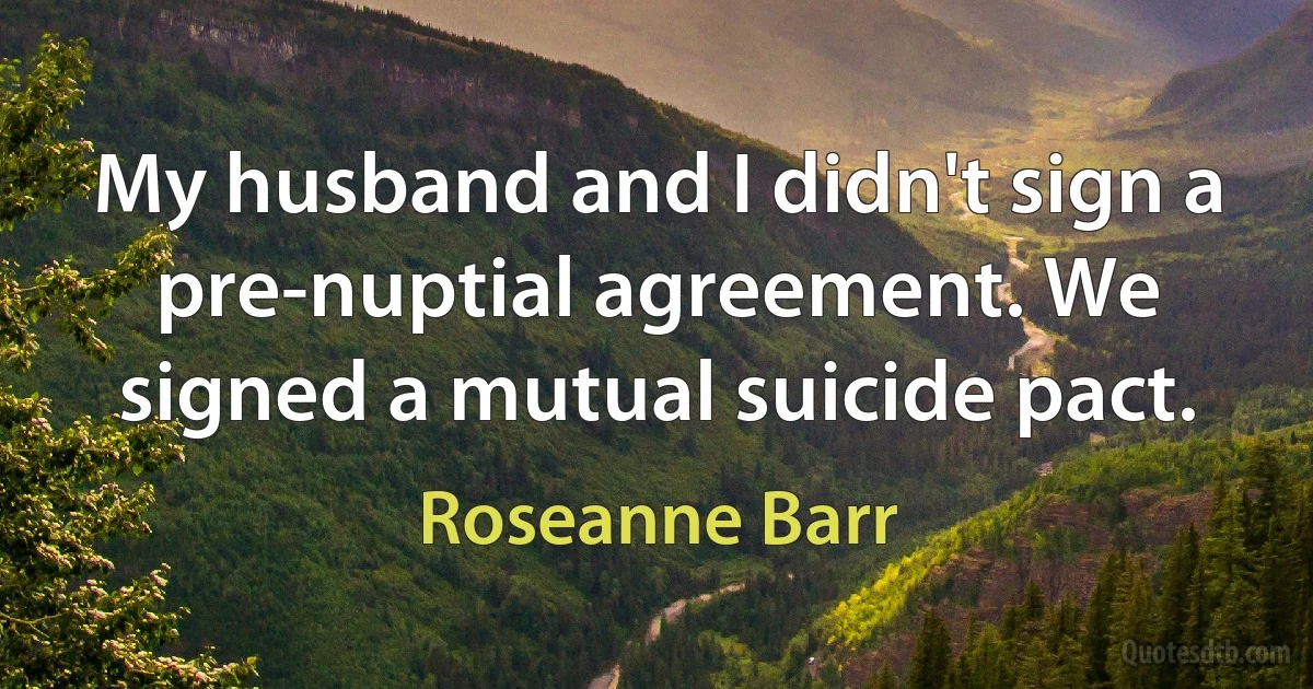 My husband and I didn't sign a pre-nuptial agreement. We signed a mutual suicide pact. (Roseanne Barr)