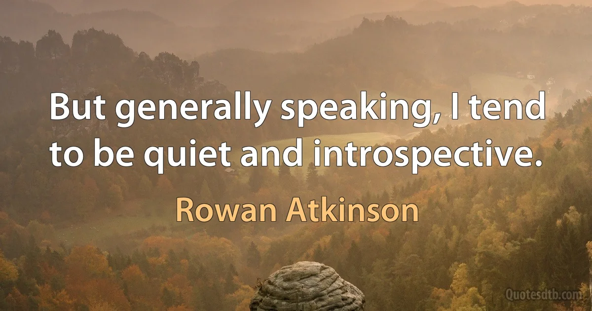 But generally speaking, I tend to be quiet and introspective. (Rowan Atkinson)