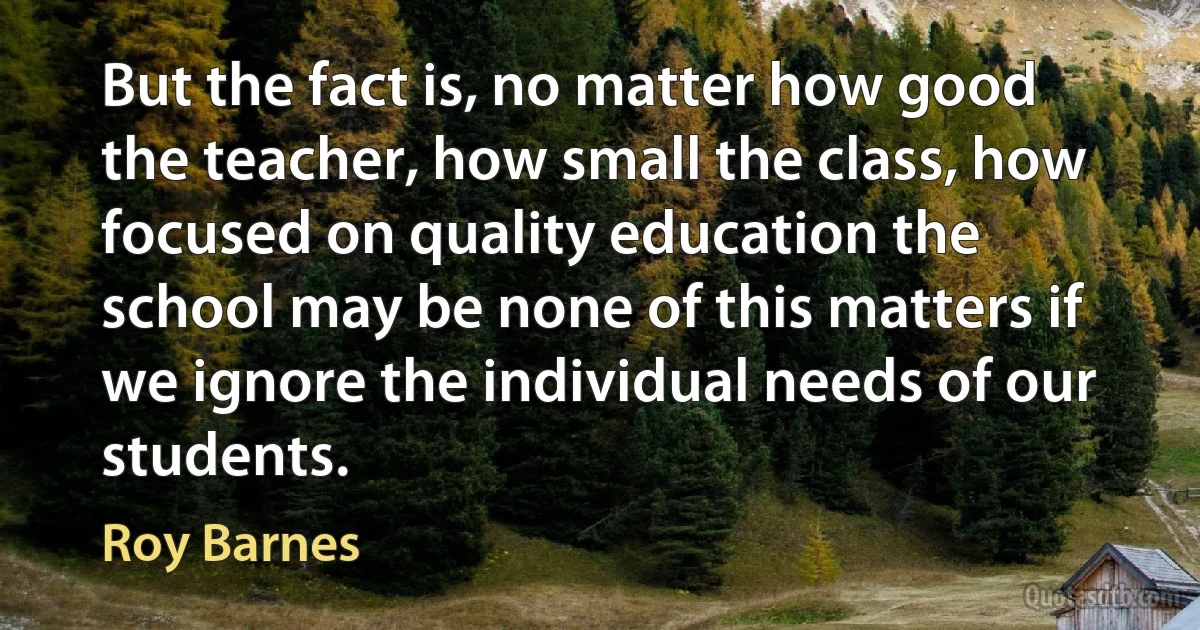 But the fact is, no matter how good the teacher, how small the class, how focused on quality education the school may be none of this matters if we ignore the individual needs of our students. (Roy Barnes)