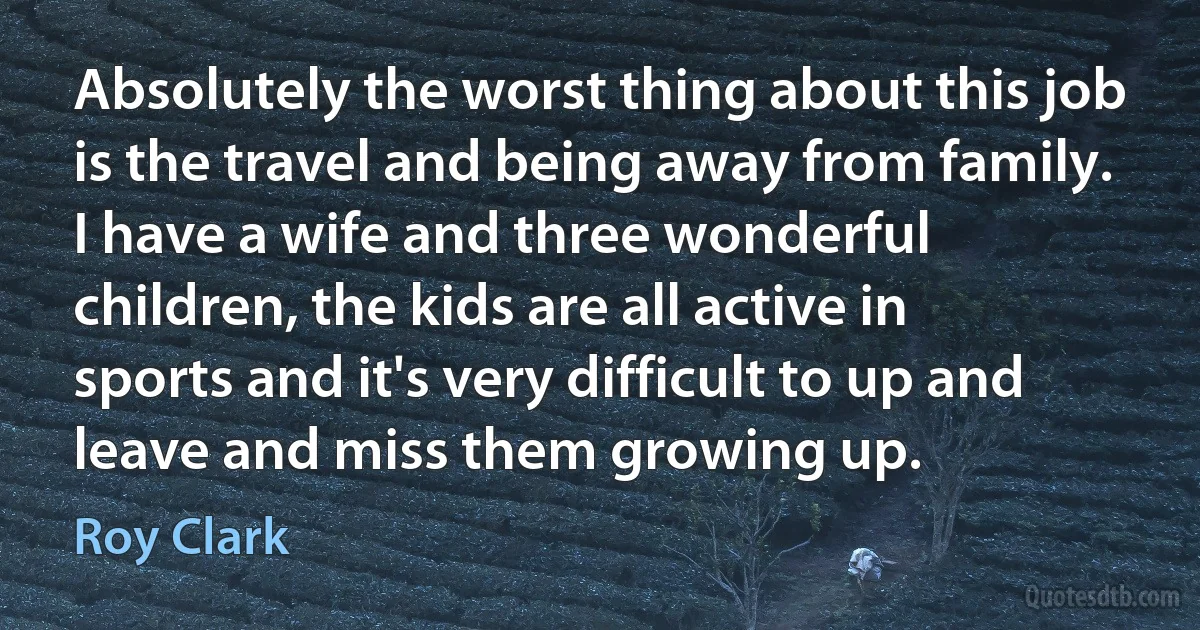 Absolutely the worst thing about this job is the travel and being away from family. I have a wife and three wonderful children, the kids are all active in sports and it's very difficult to up and leave and miss them growing up. (Roy Clark)