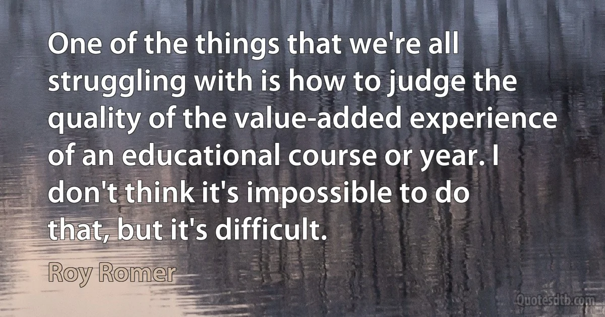 One of the things that we're all struggling with is how to judge the quality of the value-added experience of an educational course or year. I don't think it's impossible to do that, but it's difficult. (Roy Romer)