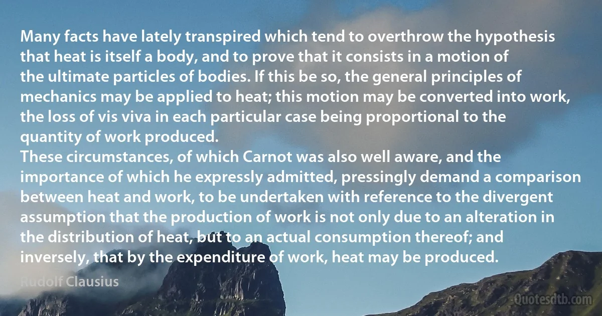 Many facts have lately transpired which tend to overthrow the hypothesis that heat is itself a body, and to prove that it consists in a motion of the ultimate particles of bodies. If this be so, the general principles of mechanics may be applied to heat; this motion may be converted into work, the loss of vis viva in each particular case being proportional to the quantity of work produced.
These circumstances, of which Carnot was also well aware, and the importance of which he expressly admitted, pressingly demand a comparison between heat and work, to be undertaken with reference to the divergent assumption that the production of work is not only due to an alteration in the distribution of heat, but to an actual consumption thereof; and inversely, that by the expenditure of work, heat may be produced. (Rudolf Clausius)