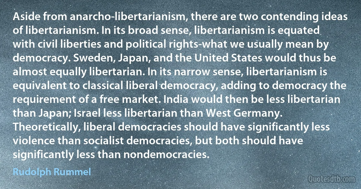 Aside from anarcho-libertarianism, there are two contending ideas of libertarianism. In its broad sense, libertarianism is equated with civil liberties and political rights-what we usually mean by democracy. Sweden, Japan, and the United States would thus be almost equally libertarian. In its narrow sense, libertarianism is equivalent to classical liberal democracy, adding to democracy the requirement of a free market. India would then be less libertarian than Japan; Israel less libertarian than West Germany. Theoretically, liberal democracies should have significantly less violence than socialist democracies, but both should have significantly less than nondemocracies. (Rudolph Rummel)