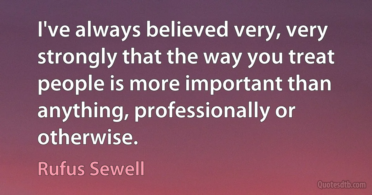 I've always believed very, very strongly that the way you treat people is more important than anything, professionally or otherwise. (Rufus Sewell)