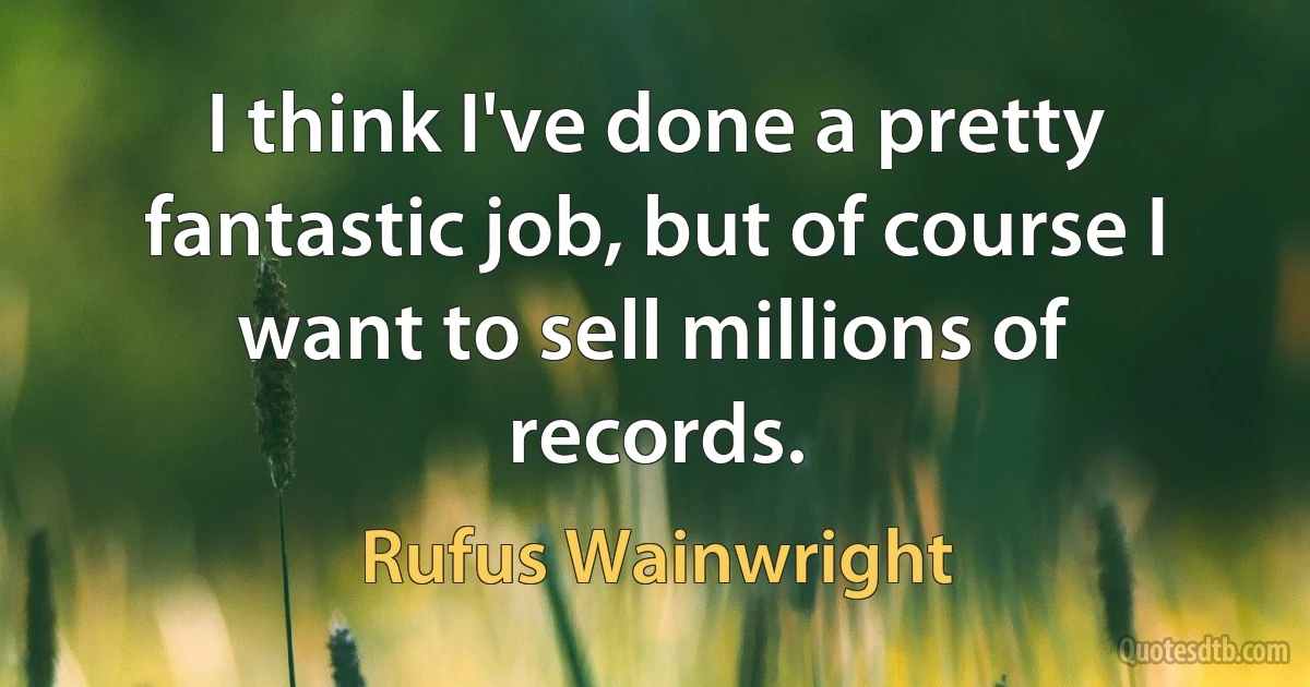 I think I've done a pretty fantastic job, but of course I want to sell millions of records. (Rufus Wainwright)