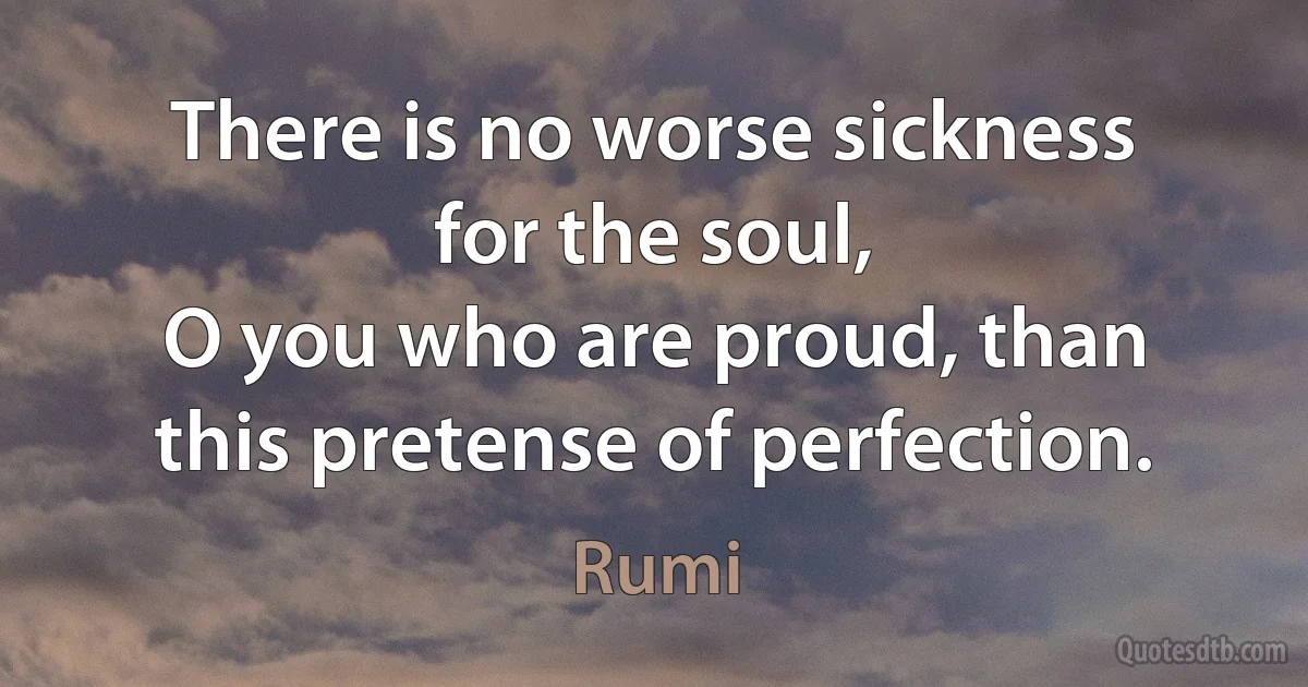 There is no worse sickness for the soul,
O you who are proud, than this pretense of perfection. (Rumi)